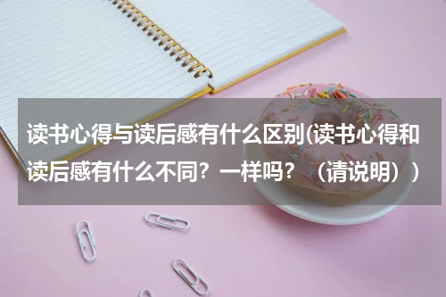 读书心得与读后感有什么区别(读书心得和读后感有什么不同？一样吗？（请说明）)