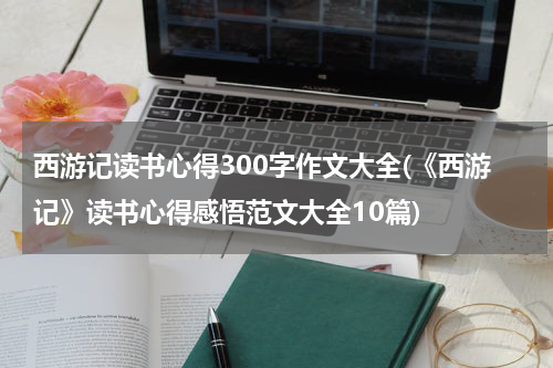 西游记读书心得300字作文大全(《西游记》读书心得感悟范文大全10篇)