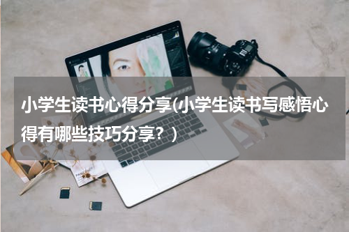 小学生读书心得分享(小学生读书写感悟心得有哪些技巧分享？)