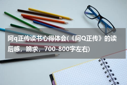 阿q正传读书心得体会(《阿Q正传》的读后感，跪求，700-800字左右)