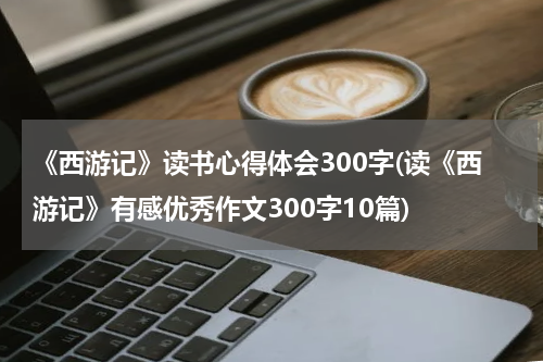 《西游记》读书心得体会300字(读《西游记》有感优秀作文300字10篇)