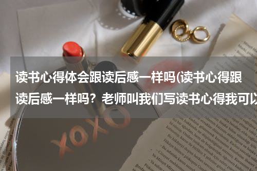 读书心得体会跟读后感一样吗(读书心得跟读后感一样吗？老师叫我们写读书心得我可以写读后感吗？)