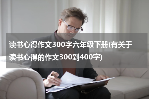 读书心得作文300字六年级下册(有关于读书心得的作文300到400字)