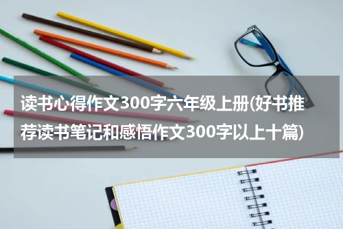 读书心得作文300字六年级上册(好书推荐读书笔记和感悟作文300字以上十篇)