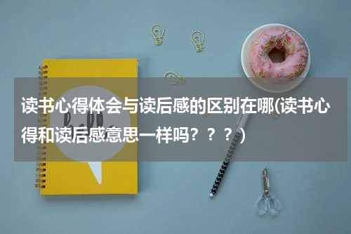 读书心得体会与读后感的区别在哪(读书心得和读后感意思一样吗？？？)