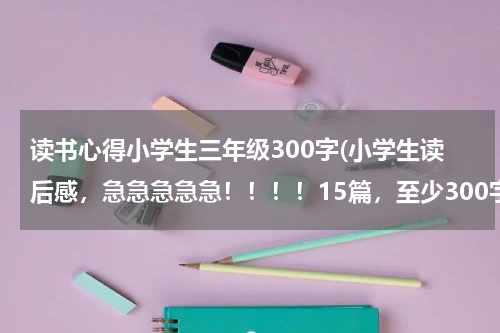 读书心得小学生三年级300字(小学生读后感，急急急急急！！！！15篇，至少300字。)