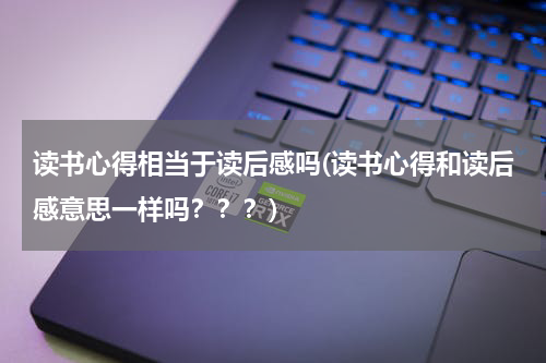 读书心得相当于读后感吗(读书心得和读后感意思一样吗？？？)