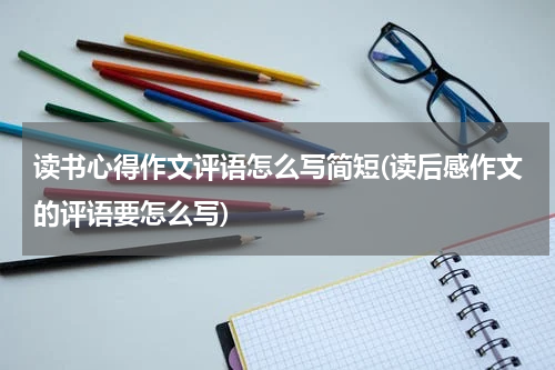 读书心得作文评语怎么写简短(读后感作文的评语要怎么写)