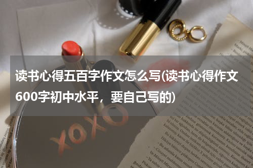 读书心得五百字作文怎么写(读书心得作文600字初中水平，要自己写的)
