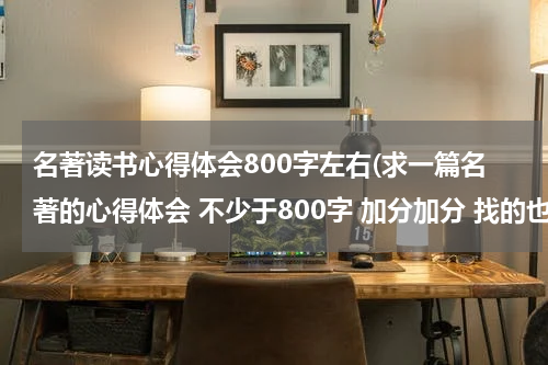名著读书心得体会800字左右(求一篇名著的心得体会 不少于800字 加分加分 找的也算)