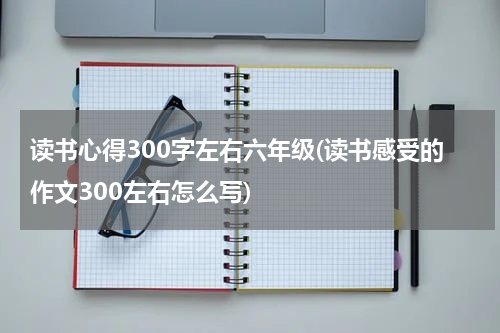读书心得300字左右六年级(读书感受的作文300左右怎么写)