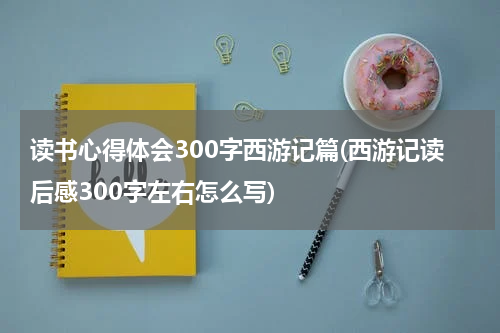 读书心得体会300字西游记篇(西游记读后感300字左右怎么写)