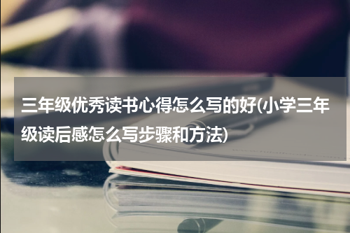 三年级优秀读书心得怎么写的好(小学三年级读后感怎么写步骤和方法)