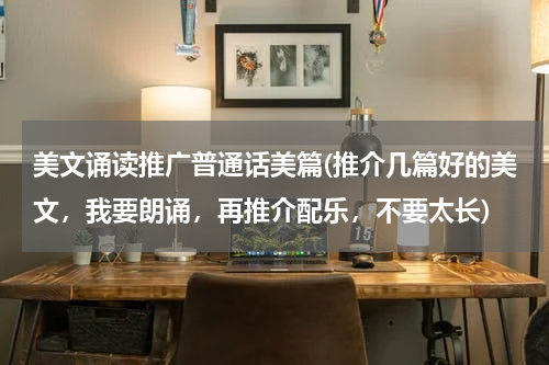 美文诵读推广普通话美篇(推介几篇好的美文，我要朗诵，再推介配乐，不要太长)