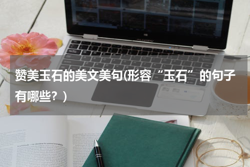 赞美玉石的美文美句(形容“玉石”的句子有哪些？)