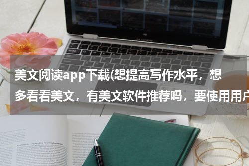 美文阅读app下载(想提高写作水平，想多看看美文，有美文软件推荐吗，要使用用户多的，美文最好经典， 求美文软)