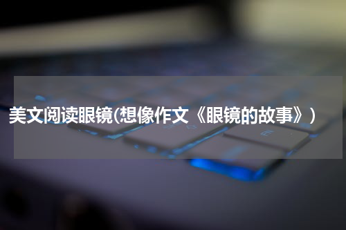 美文阅读眼镜(想像作文《眼镜的故事》)