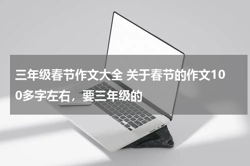 三年级春节作文大全 关于春节的作文100多字左右，要三年级的