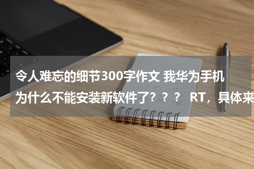 令人难忘的细节300字作文 我华为手机为什么不能安装新软件了？？？ RT，具体来讲就是：下载还是可以可以下载，但就是不能安装