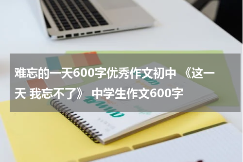 难忘的一天600字优秀作文初中 《这一天 我忘不了》 中学生作文600字