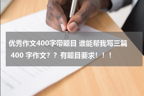 优秀作文400字带题目 谁能帮我写三篇 400 字作文？？有题目要求！！！