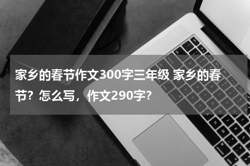 家乡的春节作文300字三年级 家乡的春节？怎么写，作文290字？