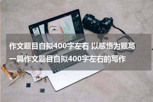 作文题目自拟400字左右 以感悟为题写一篇作文题目自拟400字左右的写作