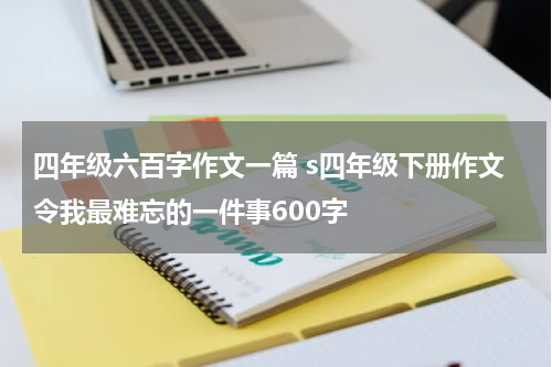 四年级六百字作文一篇 s四年级下册作文令我最难忘的一件事600字
