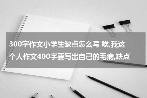300字作文小学生缺点怎么写 唉,我这个人作文400字要写出自己的毛病,缺点
