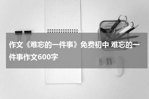 作文《难忘的一件事》免费初中 难忘的一件事作文600字