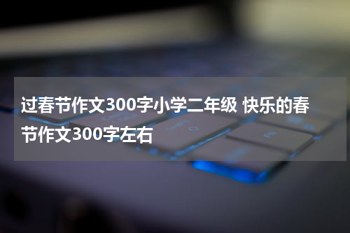 过春节作文300字小学二年级 快乐的春节作文300字左右