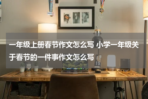 一年级上册春节作文怎么写 小学一年级关于春节的一件事作文怎么写