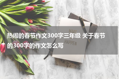 热闹的春节作文300字三年级 关于春节的300字的作文怎么写