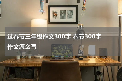 过春节三年级作文300字 春节300字作文怎么写