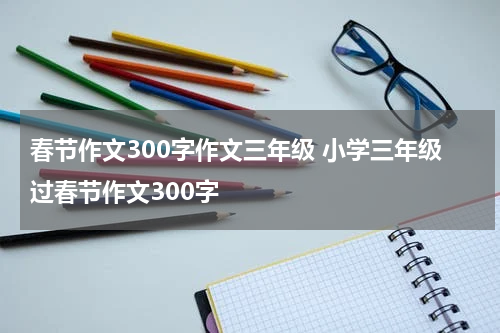 春节作文300字作文三年级 小学三年级过春节作文300字