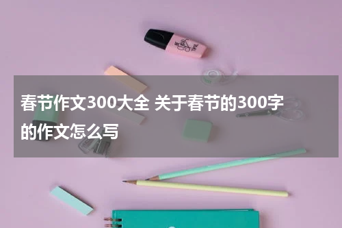 春节作文300大全 关于春节的300字的作文怎么写