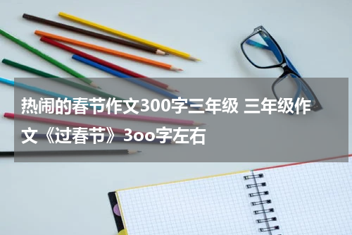 热闹的春节作文300字三年级 三年级作文《过春节》3oo字左右
