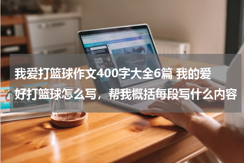 我爱打篮球作文400字大全6篇 我的爱好打篮球怎么写，帮我概括每段写什么内容