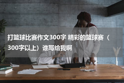 打篮球比赛作文300字 精彩的篮球赛（300字以上）谁写给我啊