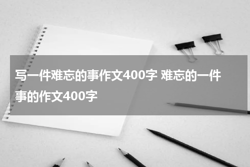 写一件难忘的事作文400字 难忘的一件事的作文400字