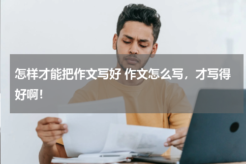 怎样才能把作文写好 作文怎么写，才写得好啊！