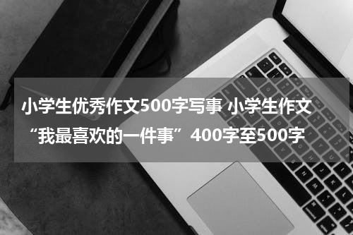 小学生优秀作文500字写事 小学生作文“我最喜欢的一件事”400字至500字