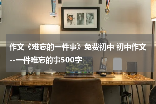 作文《难忘的一件事》免费初中 初中作文--一件难忘的事500字