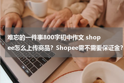 难忘的一件事800字初中作文 shopee怎么上传商品？Shopee需不需要保证金？怎么收费？
