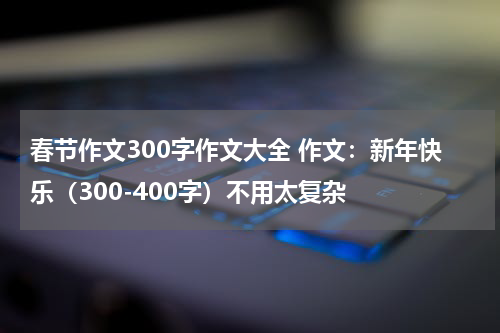 春节作文300字作文大全 作文：新年快乐（300-400字）不用太复杂