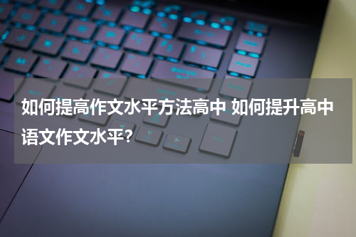 如何提高作文水平方法高中 如何提升高中语文作文水平？