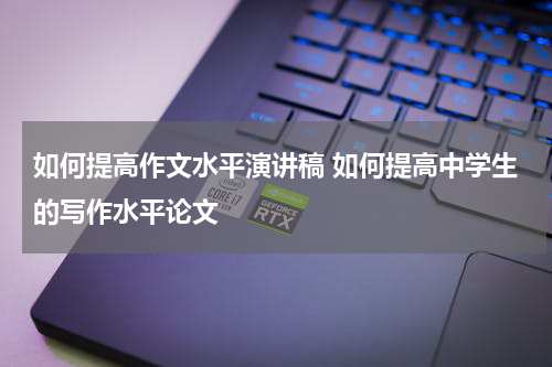 如何提高作文水平演讲稿 如何提高中学生的写作水平论文