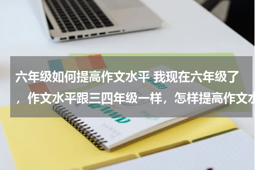 六年级如何提高作文水平 我现在六年级了，作文水平跟三四年级一样，怎样提高作文水平