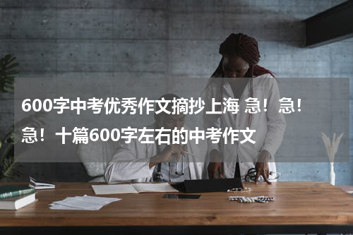600字中考优秀作文摘抄上海 急！急！急！十篇600字左右的中考作文