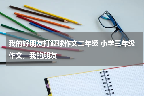 我的好朋友打篮球作文二年级 小学三年级作文，我的朋友